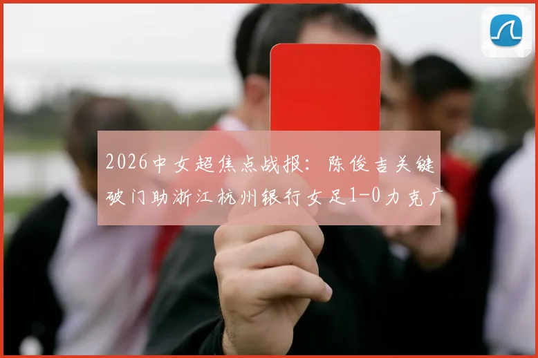 2026中女超焦点战报:陈俊吉关键破门助浙江杭州银行女足1-0力克广西平果呗侬,附两队近期状态与积分形势解读