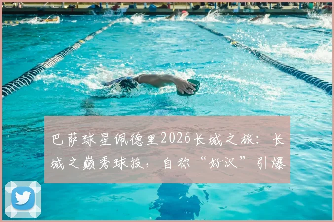 巴萨球星佩德里2026长城之旅:长城之巅秀球技,自称“好汉”引爆网络,高清视频与打卡全记录