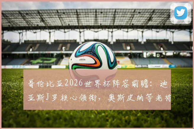 哥伦比亚2026世界杯阵容前瞻：迪亚斯J罗核心领衔，奥斯皮纳等老将入选可能性分析