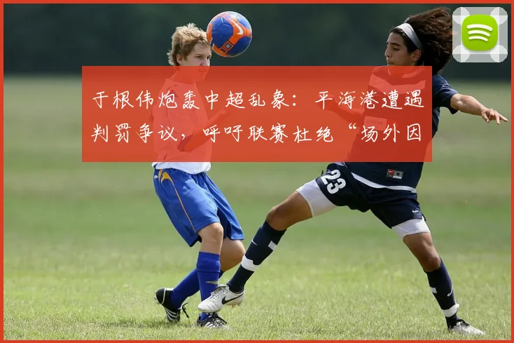 于根伟炮轰中超乱象：平海港遭遇判罚争议，呼吁联赛杜绝“场外因素”干扰竞赛公平