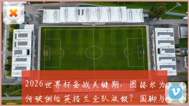 2026世界杯备战关键期,图赫尔为何破例给英格兰全队放假?国脚与家人团聚的背后考量