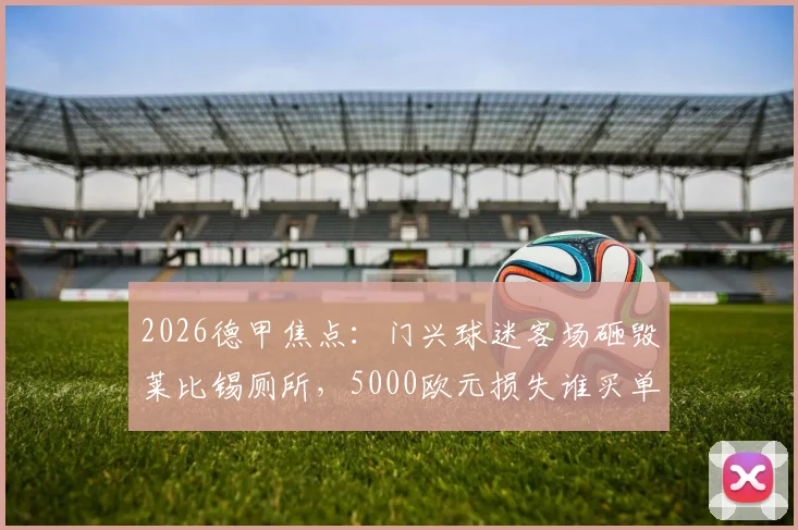 2026德甲焦点：门兴球迷客场砸毁莱比锡厕所，5000欧元损失谁买单？球迷文化再引深思