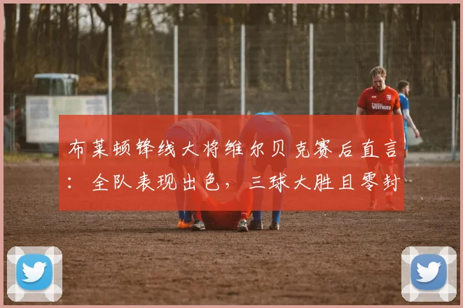 布莱顿锋线大将维尔贝克赛后直言：全队表现出色，三球大胜且零封对手堪称完美