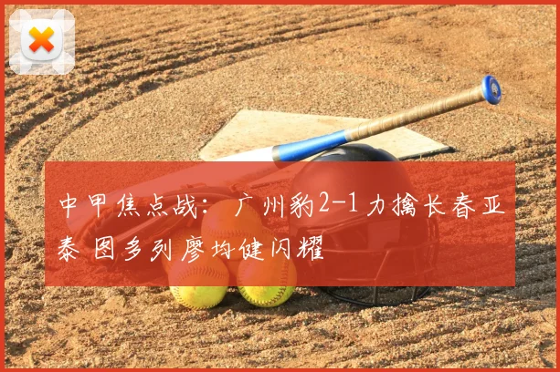 中甲焦点战：广州豹2-1力擒长春亚泰 图多列廖均健闪耀