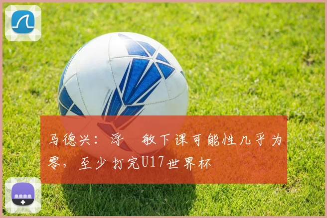 马德兴：浮嶋敏下课可能性几乎为零，至少打完U17世界杯