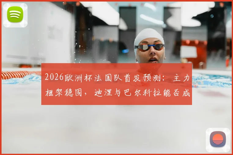 2026欧洲杯法国队首发预测：主力框架稳固，迪涅与巴尔科拉能否成功上位？深度解析德尚用人思路