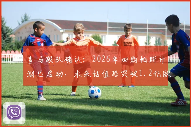 皇马跟队确认：2026年回购帕斯计划已启动，未来估值恐突破1.2亿欧元