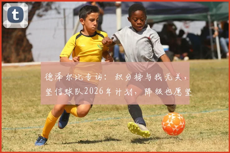 德泽尔比专访：积分榜与我无关，坚信球队2026年计划，降级也愿坚守