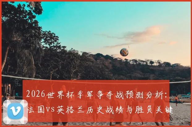 2026世界杯季军争夺战预测分析：法国vs英格兰历史战绩与胜负关键点解读，附预言家答题指南