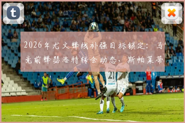 2026年尤文锋线补强目标锁定：马竞前锋瑟洛特转会动态，斯帕莱蒂已点头，转会费及战术适配性深度分析