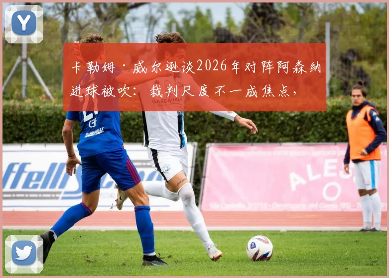 卡勒姆·威尔逊谈2026年对阵阿森纳进球被吹:裁判尺度不一成焦点,附争议判罚案例回顾