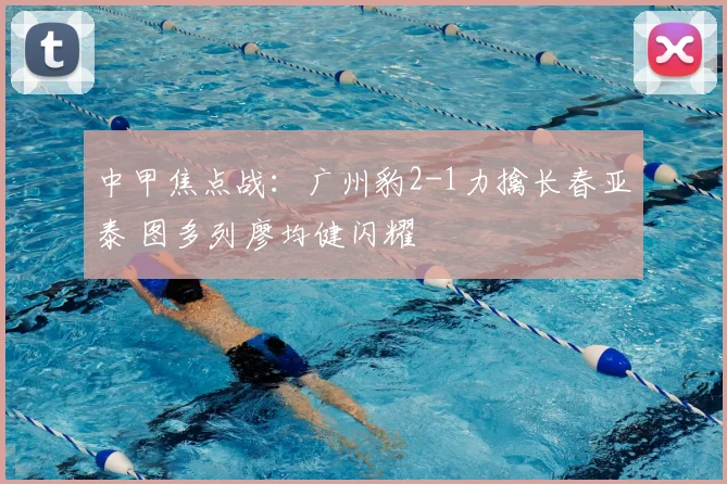 中甲焦点战:广州豹2-1力擒长春亚泰 图多列廖均健闪耀