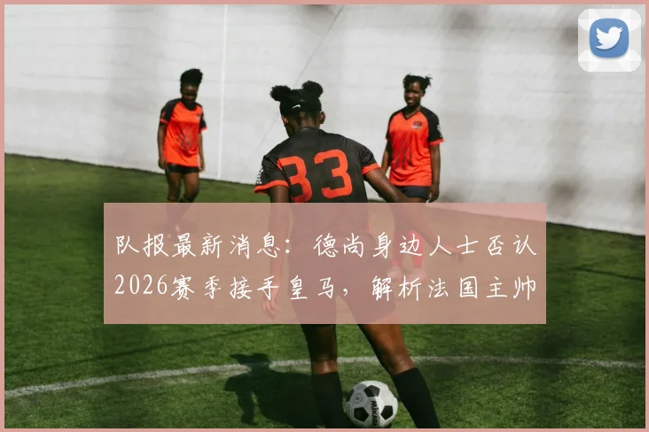 队报最新消息：德尚身边人士否认2026赛季接手皇马，解析法国主帅未来去向与皇马选帅内幕