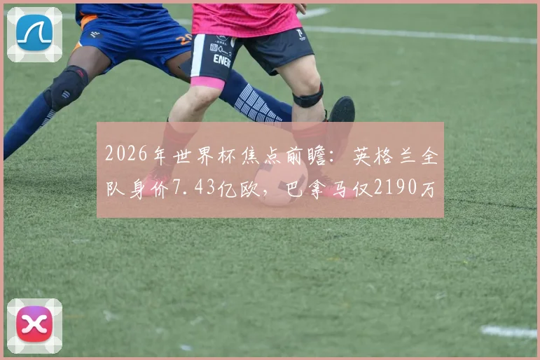 2026年世界杯焦点前瞻：英格兰全队身价7.43亿欧，巴拿马仅2190万欧，差距悬殊的根源分析
