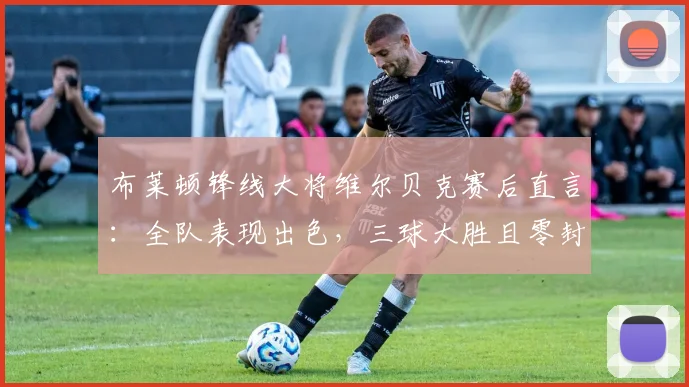 布莱顿锋线大将维尔贝克赛后直言:全队表现出色,三球大胜且零封对手堪称完美