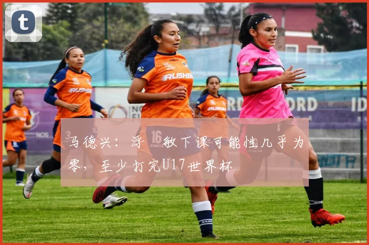 马德兴：浮嶋敏下课可能性几乎为零，至少打完U17世界杯