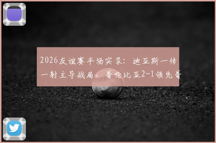 2026友谊赛半场实录：迪亚斯一传一射主导战局，哥伦比亚2-1领先哥斯达黎加