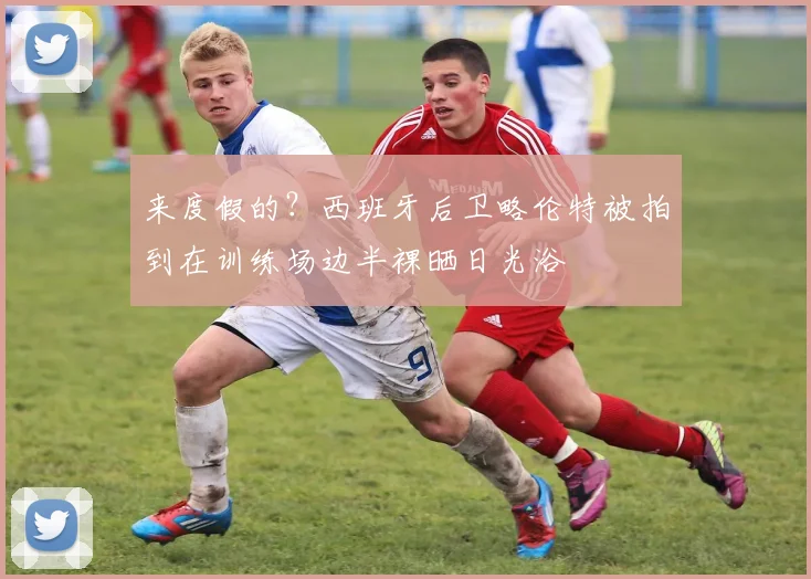 来度假的？西班牙后卫略伦特被拍到在训练场边半裸晒日光浴