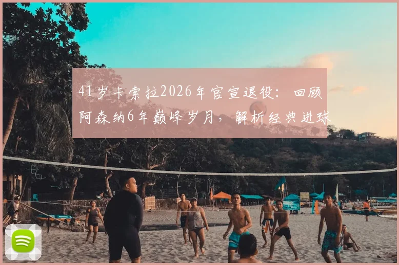 41岁卡索拉2026年官宣退役：回顾阿森纳6年巅峰岁月，解析经典进球与技术特点，探讨未来去向
