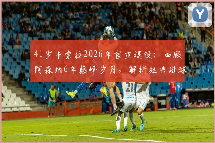41岁卡索拉2026年官宣退役:回顾阿森纳6年巅峰岁月,解析经典进球与技术特点,探讨未来去向