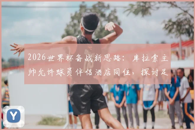 2026世界杯备战新思路：库拉索主帅允许球员伴侣酒店同住，探讨足球团队人性化管理与大赛心理调节