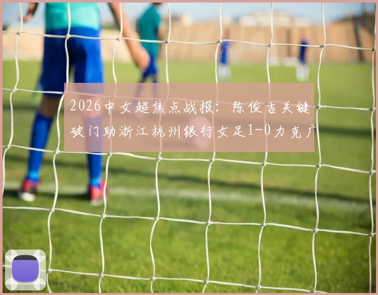2026中女超焦点战报：陈俊吉关键破门助浙江杭州银行女足1-0力克广西平果呗侬，附两队近期状态与积分形势解读