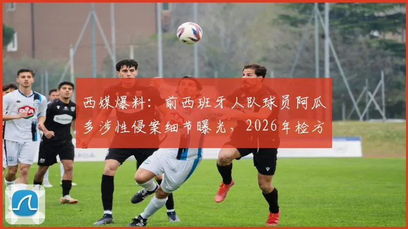 西媒爆料:前西班牙人队球员阿瓜多涉性侵案细节曝光,2026年检方求刑九年,其职业生涯与案件进展全解析