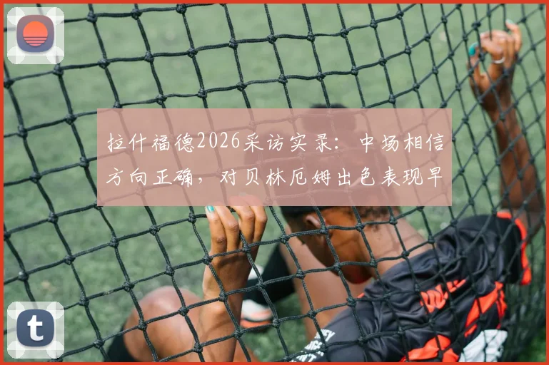 拉什福德2026采访实录:中场相信方向正确,对贝林厄姆出色表现早有预料