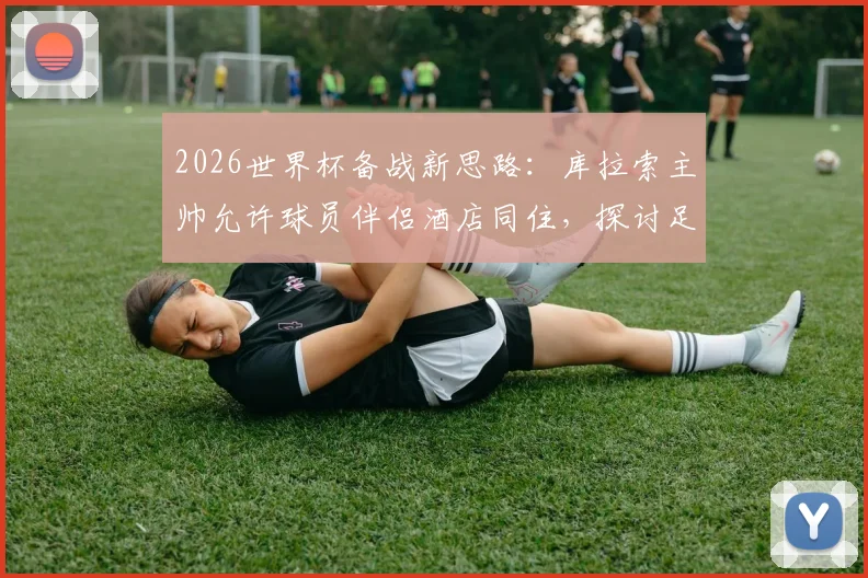 2026世界杯备战新思路:库拉索主帅允许球员伴侣酒店同住,探讨足球团队人性化管理与大赛心理调节