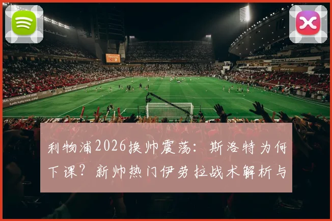 利物浦2026换帅震荡：斯洛特为何下课？新帅热门伊劳拉战术解析与适配性深度探讨