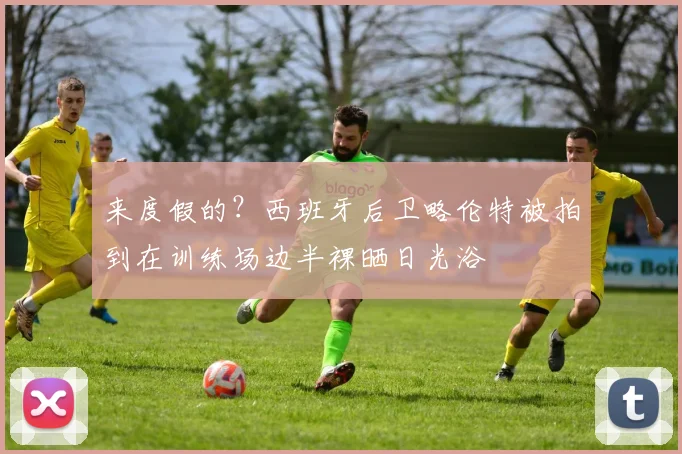 来度假的？西班牙后卫略伦特被拍到在训练场边半裸晒日光浴
