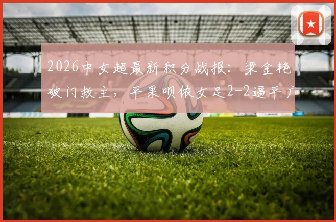 2026中女超最新积分战报：梁金艳破门救主，平果呗侬女足2-2逼平广东广州数科女足，联赛格局再生变数
