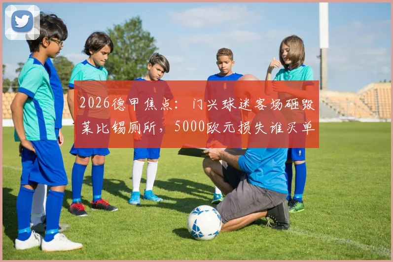 2026德甲焦点：门兴球迷客场砸毁莱比锡厕所，5000欧元损失谁买单？球迷文化再引深思
