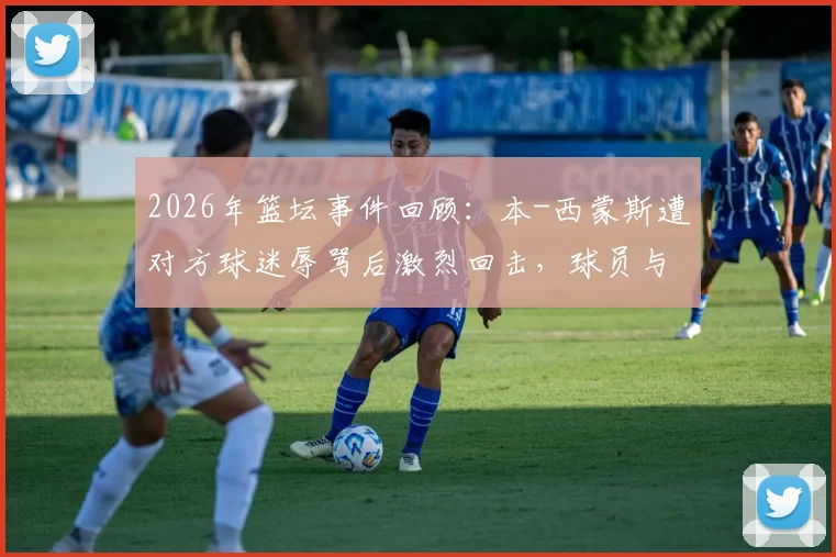 2026年篮坛事件回顾：本-西蒙斯遭对方球迷辱骂后激烈回击，球员与球迷冲突如何影响比赛生态？