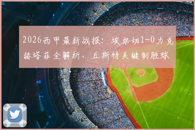 2026西甲最新战报：埃尔切1-0力克赫塔菲全解析，丘斯特关键制胜球，杰内染红成转折点