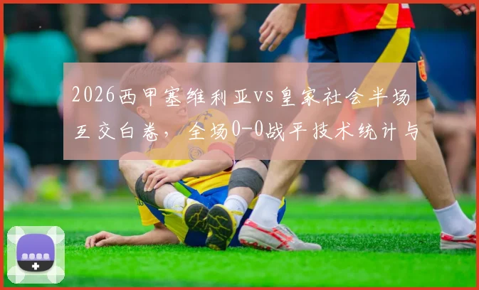 2026西甲塞维利亚vs皇家社会半场互交白卷,全场0-0战平技术统计与未进球原因深度解析