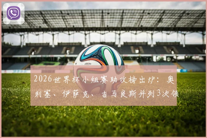 2026世界杯小组赛助攻榜出炉：奥利塞、伊萨克、吉马良斯并列3次领跑，附热门球星助攻数据全览