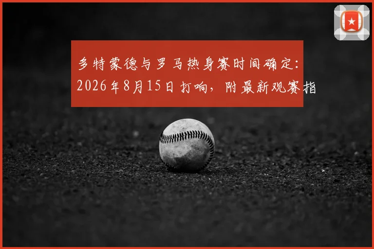 多特蒙德与罗马热身赛时间确定:2026年8月15日打响,附最新观赛指南与历史交锋回顾