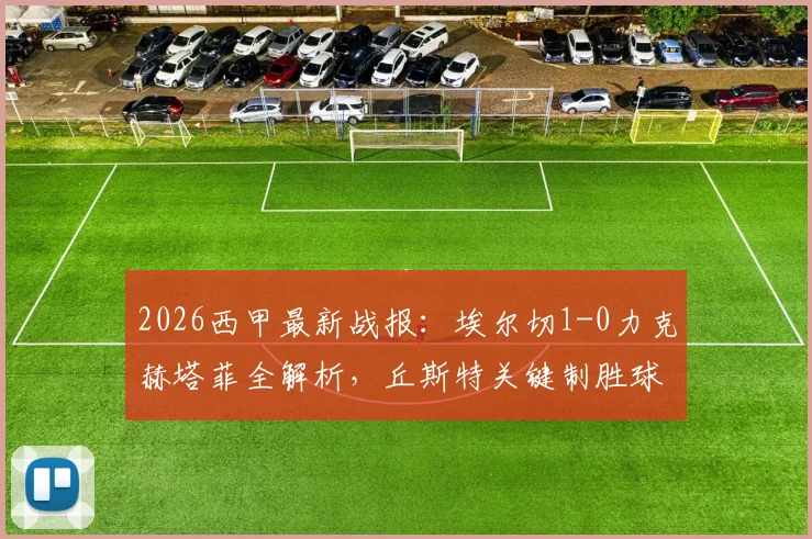 2026西甲最新战报:埃尔切1-0力克赫塔菲全解析,丘斯特关键制胜球,杰内染红成转折点