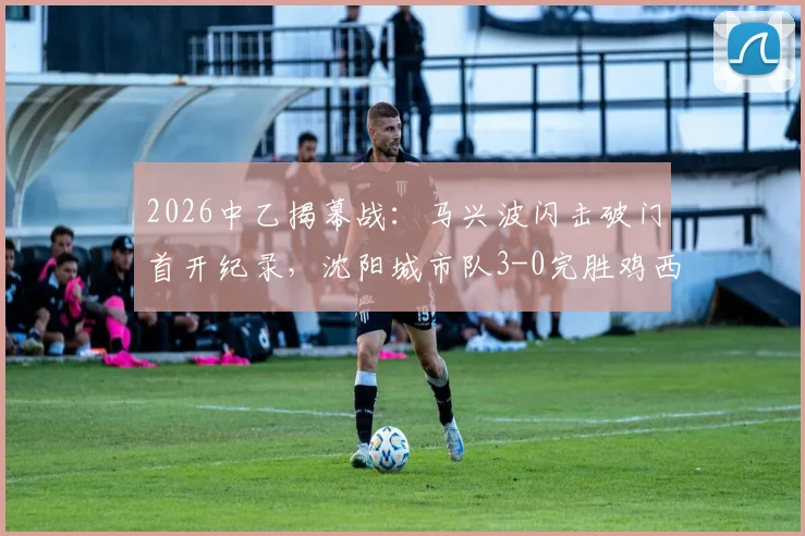 2026中乙揭幕战:马兴波闪击破门首开纪录,沈阳城市队3-0完胜鸡西,附比赛精彩集锦回放与赛季前瞻