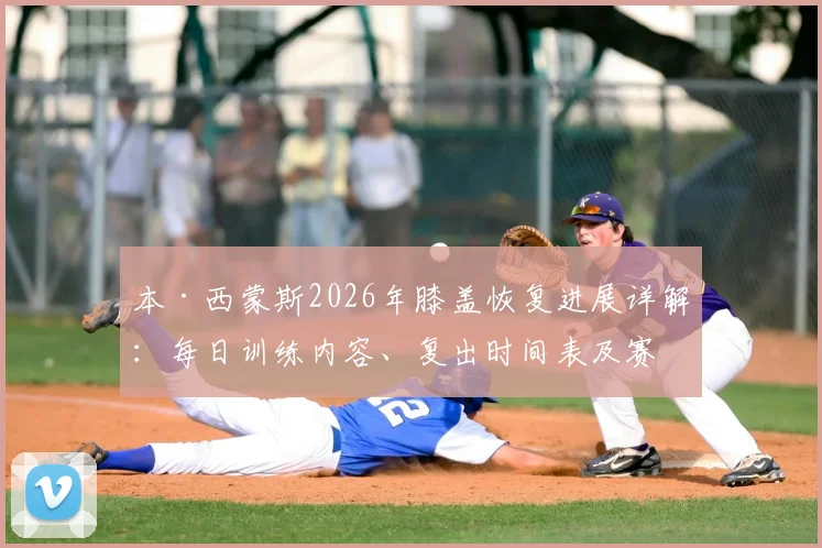 本·西蒙斯2026年膝盖恢复进展详解：每日训练内容、复出时间表及赛季前景深度分析