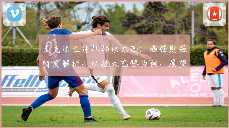麦克法兰评2026切尔西：遇强则强特质解析，以胜大巴黎为例，展望欧冠决赛对曼城有何战术信心