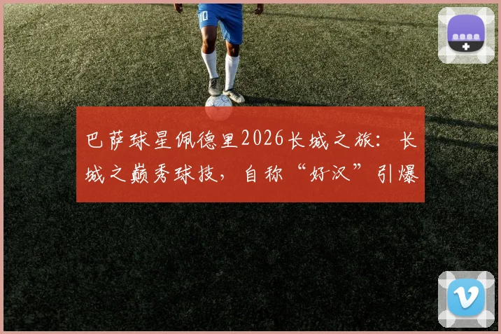 巴萨球星佩德里2026长城之旅：长城之巅秀球技，自称“好汉”引爆网络，高清视频与打卡全记录