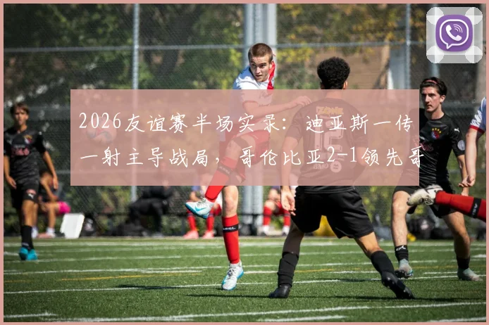 2026友谊赛半场实录：迪亚斯一传一射主导战局，哥伦比亚2-1领先哥斯达黎加