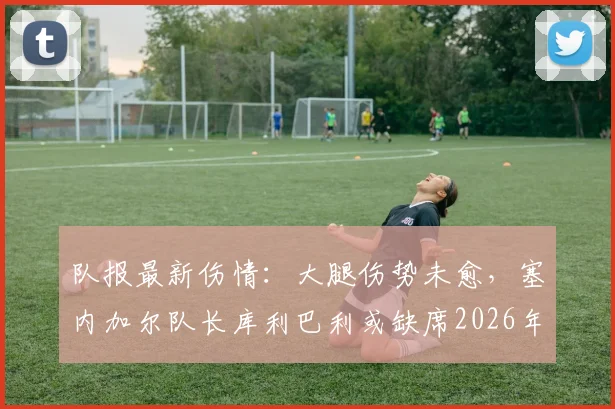 队报最新伤情：大腿伤势未愈，塞内加尔队长库利巴利或缺席2026年对阵法国关键战