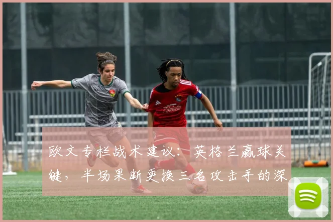 欧文专栏战术建议：英格兰赢球关键，半场果断更换三名攻击手的深层分析与2026展望
