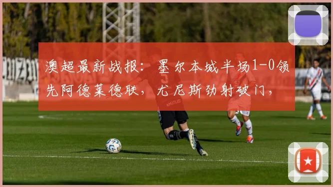 澳超最新战报:墨尔本城半场1-0领先阿德莱德联,尤尼斯劲射破门,附直播渠道与近期战绩分析