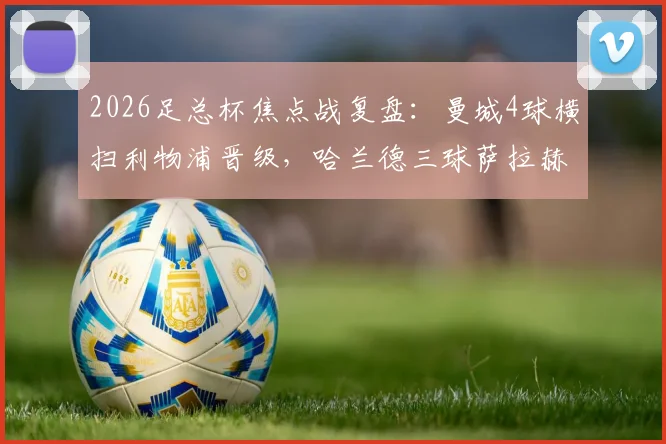 2026足总杯焦点战复盘：曼城4球横扫利物浦晋级，哈兰德三球萨拉赫失点成转折