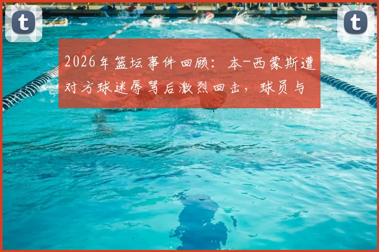 2026年篮坛事件回顾:本-西蒙斯遭对方球迷辱骂后激烈回击,球员与球迷冲突如何影响比赛生态?