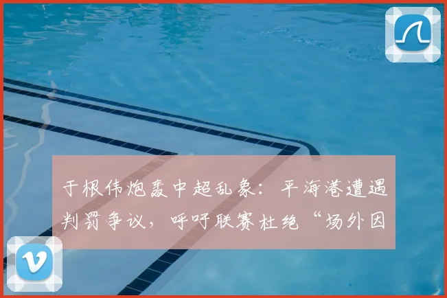 于根伟炮轰中超乱象:平海港遭遇判罚争议,呼吁联赛杜绝“场外因素”干扰竞赛公平
